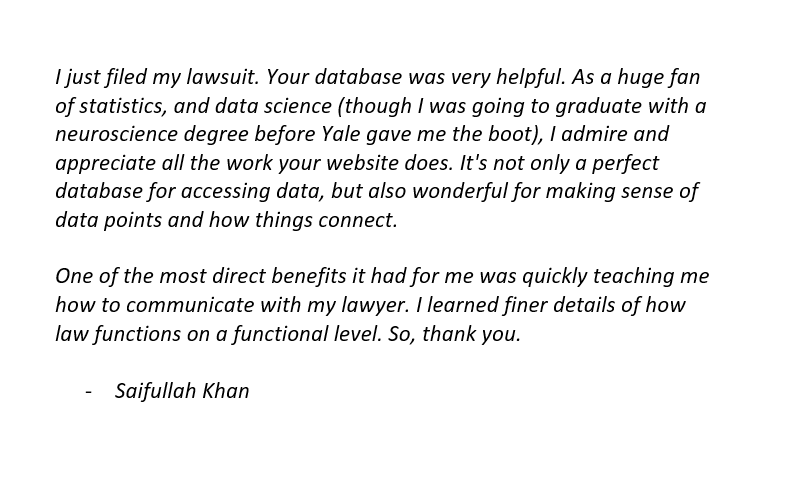 A testimony by Saifullah Khan saying, "I just filed my lawsuit. Your database was very helpful. As a huge fan of statistics, and data science (though I was going to graduate with a neuroscience degree before Yale gave me the boot), I admire and appreciate all the work your website does. It's not only a perfect database for accessing data, but also wonderful for making sense of data points and how things connect. One of the most direct benefits it had for me was quickly teaching me how to communicate with my lawyer. I learned finer details of how law functions on a functional level. So, thank you."