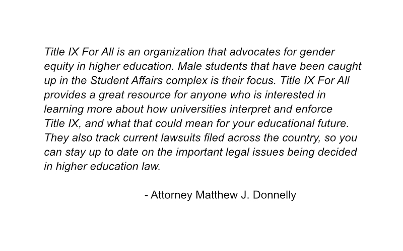 A testimonial by attorney Matthew J. Donnelly saying, "Title IX For All is an organization that advocates for gender equity in higher education. Male students that have been caught up in the Student Affairs complex is their focus. Title IX For All provides a great resource for anyone who is interested in learning more about how universities interpret and enforce Title IX, and what that could mean for your educational future. They also track current lawsuits filed across the country, so you can stay up to date on the important legal issues being decided in higher education law."